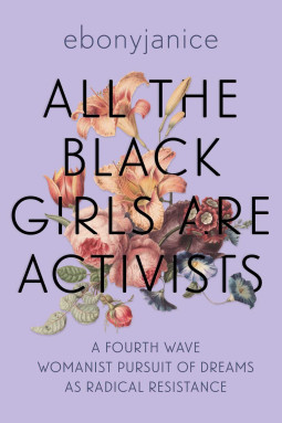 Cover of Ebonyjanice's All the Black Girls are Activists. On a richly saturated lavender background is a botanical-style drawing of flowers, including lilies, roses, and morning glories. Over the flowers is the title of the book: All the Black Girls are Activists. Below the flowers and title is the sub title: A fourth wave of Womanist pursuit of dreams as radical resistance.